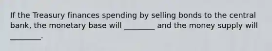 If the Treasury finances spending by selling bonds to the central bank, the monetary base will ________ and the money supply will ________.