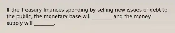 If the Treasury finances spending by selling new issues of debt to the public, the monetary base will ________ and the money supply will ________.