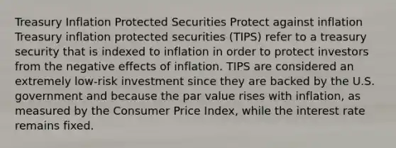 Treasury Inflation Protected Securities Protect against inflation Treasury inflation protected securities (TIPS) refer to a treasury security that is indexed to inflation in order to protect investors from the negative effects of inflation. TIPS are considered an extremely low-risk investment since they are backed by the U.S. government and because the par value rises with inflation, as measured by the Consumer Price Index, while the interest rate remains fixed.