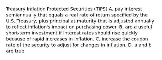 Treasury Inflation Protected Securities (TIPS) A. pay interest semiannually that equals a real rate of return specified by the U.S. Treasury, plus principal at maturity that is adjusted annually to reflect inflation's impact on purchasing power. B. are a useful short-term investment if interest rates should rise quickly because of rapid increases in inflation. C. increase the coupon rate of the security to adjust for changes in inflation. D. a and b are true