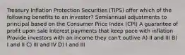 Treasury Inflation Protection Securities (TIPS) offer which of the following benefits to an investor? Semiannual adjustments to principal based on the Consumer Price Index (CPI) A guarantee of profit upon sale Interest payments that keep pace with inflation Provide investors with an income they can't outlive A) II and III B) I and II C) III and IV D) I and III