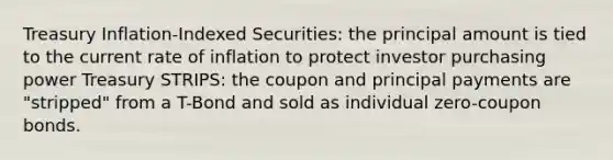 Treasury Inflation-Indexed Securities: the principal amount is tied to the current rate of inflation to protect investor purchasing power Treasury STRIPS: the coupon and principal payments are "stripped" from a T-Bond and sold as individual zero-coupon bonds.