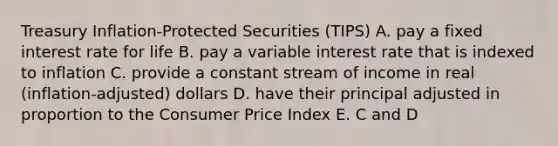 Treasury Inflation-Protected Securities (TIPS) A. pay a fixed interest rate for life B. pay a variable interest rate that is indexed to inflation C. provide a constant stream of income in real (inflation-adjusted) dollars D. have their principal adjusted in proportion to the Consumer Price Index E. C and D