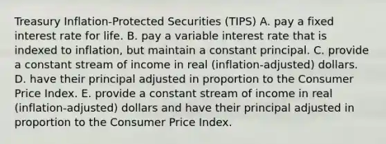 Treasury Inflation-Protected Securities (TIPS) A. pay a fixed interest rate for life. B. pay a variable interest rate that is indexed to inflation, but maintain a constant principal. C. provide a constant stream of income in real (inflation-adjusted) dollars. D. have their principal adjusted in proportion to the Consumer Price Index. E. provide a constant stream of income in real (inflation-adjusted) dollars and have their principal adjusted in proportion to the Consumer Price Index.