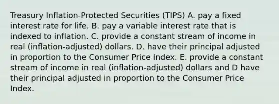 Treasury Inflation-Protected Securities (TIPS) A. pay a fixed interest rate for life. B. pay a variable interest rate that is indexed to inflation. C. provide a constant stream of income in real (inflation-adjusted) dollars. D. have their principal adjusted in proportion to the Consumer Price Index. E. provide a constant stream of income in real (inflation-adjusted) dollars and D have their principal adjusted in proportion to the Consumer Price Index.