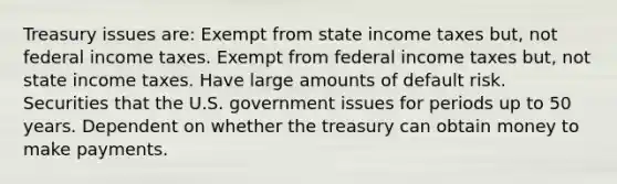 Treasury issues are: Exempt from state income taxes but, not federal income taxes. Exempt from federal income taxes but, not state income taxes. Have large amounts of default risk. Securities that the U.S. government issues for periods up to 50 years. Dependent on whether the treasury can obtain money to make payments.