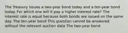 The Treasury issues a two-year bond today and a ten-year bond today. For which one will it pay a higher interest rate? The interest rate is equal because both bonds are issued on the same day. The ten-year bond This question cannot be answered without the relevant auction data The two-year bond