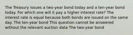 The Treasury issues a two-year bond today and a ten-year bond today. For which one will it pay a higher interest rate? The interest rate is equal because both bonds are issued on the same day. The ten-year bond This question cannot be answered without the relevant auction data The two-year bond