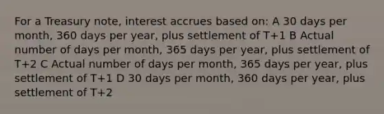 For a Treasury note, interest accrues based on: A 30 days per month, 360 days per year, plus settlement of T+1 B Actual number of days per month, 365 days per year, plus settlement of T+2 C Actual number of days per month, 365 days per year, plus settlement of T+1 D 30 days per month, 360 days per year, plus settlement of T+2