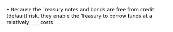 • Because the Treasury notes and bonds are free from credit (default) risk, they enable the Treasury to borrow funds at a relatively ____costs