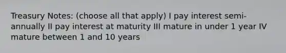 Treasury Notes: (choose all that apply) I pay interest semi-annually II pay interest at maturity III mature in under 1 year IV mature between 1 and 10 years