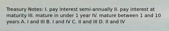 Treasury Notes: I. pay interest semi-annually II. pay interest at maturity III. mature in under 1 year IV. mature between 1 and 10 years A. I and III B. I and IV C. II and III D. II and IV