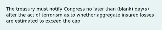 The treasury must notify Congress no later than (blank) day(s) after the act of terrorism as to whether aggregate insured losses are estimated to exceed the cap.