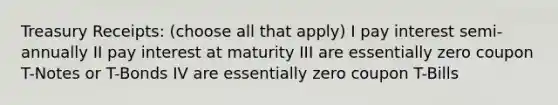 Treasury Receipts: (choose all that apply) I pay interest semi-annually II pay interest at maturity III are essentially zero coupon T-Notes or T-Bonds IV are essentially zero coupon T-Bills