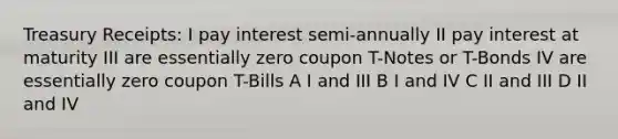 Treasury Receipts: I pay interest semi-annually II pay interest at maturity III are essentially zero coupon T-Notes or T-Bonds IV are essentially zero coupon T-Bills A I and III B I and IV C II and III D II and IV