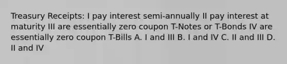 Treasury Receipts: I pay interest semi-annually II pay interest at maturity III are essentially zero coupon T-Notes or T-Bonds IV are essentially zero coupon T-Bills A. I and III B. I and IV C. II and III D. II and IV