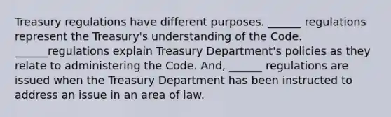 Treasury regulations have different purposes. ______ regulations represent the Treasury's understanding of the Code. ______regulations explain Treasury Department's policies as they relate to administering the Code. And, ______ regulations are issued when the Treasury Department has been instructed to address an issue in an area of law.