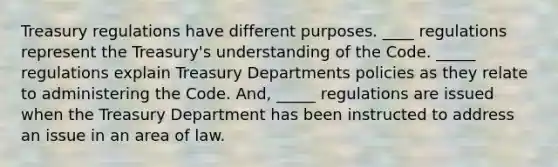 Treasury regulations have different purposes. ____ regulations represent the Treasury's understanding of the Code. _____ regulations explain Treasury Departments policies as they relate to administering the Code. And, _____ regulations are issued when the Treasury Department has been instructed to address an issue in an area of law.