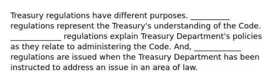 Treasury regulations have different purposes. __________ regulations represent the Treasury's understanding of the Code. _____________ regulations explain Treasury Department's policies as they relate to administering the Code. And, ____________ regulations are issued when the Treasury Department has been instructed to address an issue in an area of law.