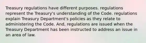 Treasury regulations have different purposes. regulations represent the Treasury's understanding of the Code. regulations explain Treasury Department's policies as they relate to administering the Code. And, regulations are issued when the Treasury Department has been instructed to address an issue in an area of law.