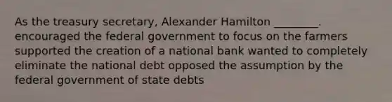 As the treasury secretary, Alexander Hamilton ________. encouraged the federal government to focus on the farmers supported the creation of a national bank wanted to completely eliminate the national debt opposed the assumption by the federal government of state debts