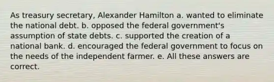 As treasury secretary, Alexander Hamilton a. wanted to eliminate the national debt. b. opposed the federal government's assumption of state debts. c. supported the creation of a national bank. d. encouraged the federal government to focus on the needs of the independent farmer. e. All these answers are correct.