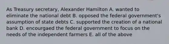 As Treasury secretary, Alexander Hamilton A. wanted to eliminate the national debt B. opposed the federal government's assumption of state debts C. supported the creation of a national bank D. encourgaed the federal government to focus on the needs of the independent farmers E. all of the above