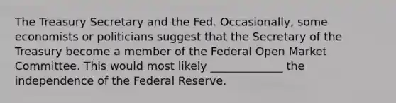 The Treasury Secretary and the Fed. ​Occasionally, some economists or politicians suggest that the Secretary of the Treasury become a member of the Federal Open Market Committee. This would most likely _____________ the independence of the Federal Reserve.