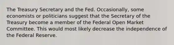 The Treasury Secretary and the Fed. ​Occasionally, some economists or politicians suggest that the Secretary of the Treasury become a member of the Federal Open Market Committee. This would most likely decrease the independence of the Federal Reserve.