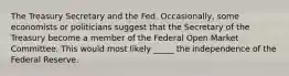 The Treasury Secretary and the Fed. ​Occasionally, some economists or politicians suggest that the Secretary of the Treasury become a member of the Federal Open Market Committee. This would most likely _____ the independence of the Federal Reserve.