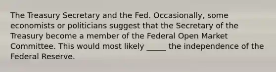 The Treasury Secretary and the Fed. ​Occasionally, some economists or politicians suggest that the Secretary of the Treasury become a member of the Federal Open Market Committee. This would most likely _____ the independence of the Federal Reserve.