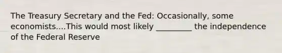 The Treasury Secretary and the Fed: Occasionally, some economists....This would most likely _________ the independence of the Federal Reserve