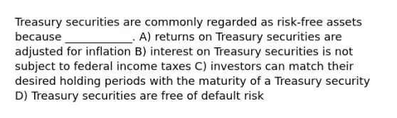 Treasury securities are commonly regarded as risk-free assets because ____________. A) returns on Treasury securities are adjusted for inflation B) interest on Treasury securities is not subject to federal income taxes C) investors can match their desired holding periods with the maturity of a Treasury security D) Treasury securities are free of default risk