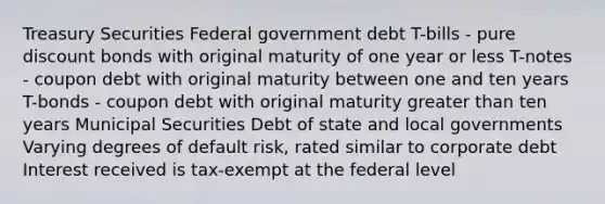 Treasury Securities Federal government debt T-bills - pure discount bonds with original maturity of one year or less T-notes - coupon debt with original maturity between one and ten years T-bonds - coupon debt with original maturity <a href='https://www.questionai.com/knowledge/ktgHnBD4o3-greater-than' class='anchor-knowledge'>greater than</a> ten years Municipal Securities Debt of state and local governments Varying degrees of default risk, rated similar to corporate debt Interest received is tax-exempt at the federal level