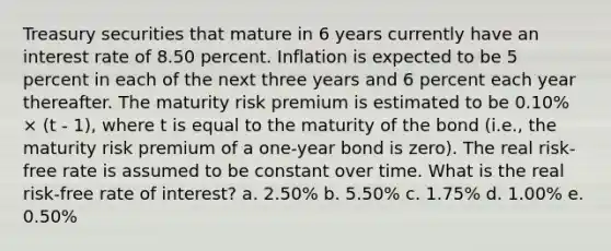 Treasury securities that mature in 6 years currently have an interest rate of 8.50 percent. Inflation is expected to be 5 percent in each of the next three years and 6 percent each year thereafter. The maturity risk premium is estimated to be 0.10% × (t - 1), where t is equal to the maturity of the bond (i.e., the maturity risk premium of a one-year bond is zero). The real risk-free rate is assumed to be constant over time. What is the real risk-free rate of interest? a. 2.50% b. 5.50% c. 1.75% d. 1.00% e. 0.50%