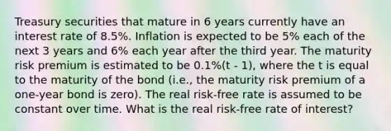 Treasury securities that mature in 6 years currently have an interest rate of 8.5%. Inflation is expected to be 5% each of the next 3 years and 6% each year after the third year. The maturity risk premium is estimated to be 0.1%(t - 1), where the t is equal to the maturity of the bond (i.e., the maturity risk premium of a one-year bond is zero). The real risk-free rate is assumed to be constant over time. What is the real risk-free rate of interest?