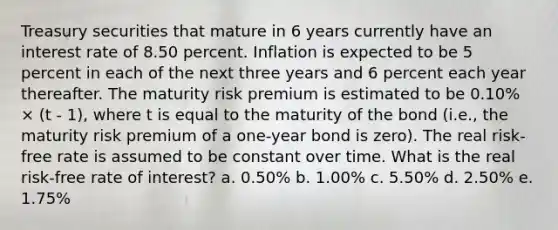 Treasury securities that mature in 6 years currently have an interest rate of 8.50 percent. Inflation is expected to be 5 percent in each of the next three years and 6 percent each year thereafter. The maturity risk premium is estimated to be 0.10% × (t - 1), where t is equal to the maturity of the bond (i.e., the maturity risk premium of a one-year bond is zero). The real risk-free rate is assumed to be constant over time. What is the real risk-free rate of interest? a. 0.50% b. 1.00% c. 5.50% d. 2.50% e. 1.75%