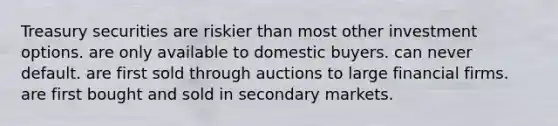 Treasury securities are riskier than most other investment options. are only available to domestic buyers. can never default. are first sold through auctions to large financial firms. are first bought and sold in <a href='https://www.questionai.com/knowledge/kUug5PL85F-secondary-market' class='anchor-knowledge'>secondary market</a>s.