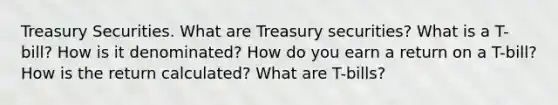 Treasury Securities. What are Treasury​ securities? What is a​ T-bill? How is it​ denominated? How do you earn a return on a​ T-bill? How is the return​ calculated? What are T-bills​?