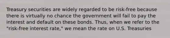 Treasury securities are widely regarded to be risk-free because there is virtually no chance the government will fail to pay the interest and default on these bonds. Thus, when we refer to the "risk-free interest rate," we mean the rate on U.S. Treasuries