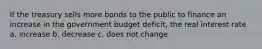 If the treasury sells more bonds to the public to finance an increase in the government budget deficit, the real interest rate a. increase b. decrease c. does not change