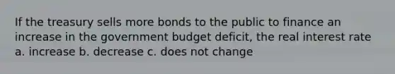 If the treasury sells more bonds to the public to finance an increase in the government budget deficit, the real interest rate a. increase b. decrease c. does not change