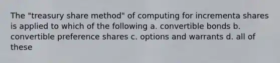 The "treasury share method" of computing for incrementa shares is applied to which of the following a. convertible bonds b. convertible preference shares c. options and warrants d. all of these