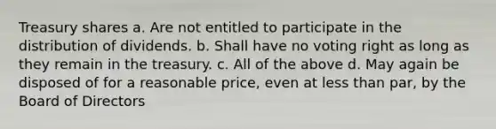 Treasury shares a. Are not entitled to participate in the distribution of dividends. b. Shall have no voting right as long as they remain in the treasury. c. All of the above d. May again be disposed of for a reasonable price, even at less than par, by the Board of Directors