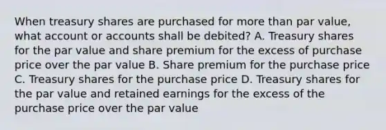 When treasury shares are purchased for more than par value, what account or accounts shall be debited? A. Treasury shares for the par value and share premium for the excess of purchase price over the par value B. Share premium for the purchase price C. Treasury shares for the purchase price D. Treasury shares for the par value and retained earnings for the excess of the purchase price over the par value