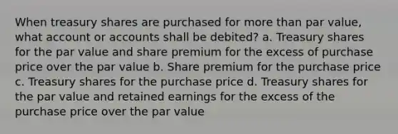 When treasury shares are purchased for more than par value, what account or accounts shall be debited? a. Treasury shares for the par value and share premium for the excess of purchase price over the par value b. Share premium for the purchase price c. Treasury shares for the purchase price d. Treasury shares for the par value and retained earnings for the excess of the purchase price over the par value