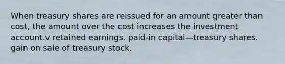 When treasury shares are reissued for an amount <a href='https://www.questionai.com/knowledge/ktgHnBD4o3-greater-than' class='anchor-knowledge'>greater than</a> cost, the amount over the cost increases the investment account.v retained earnings. paid-in capital—treasury shares. gain on sale of treasury stock.