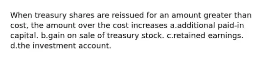 When treasury shares are reissued for an amount greater than cost, the amount over the cost increases a.additional paid-in capital. b.gain on sale of treasury stock. c.retained earnings. d.the investment account.