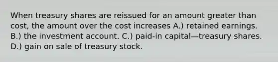 When treasury shares are reissued for an amount greater than cost, the amount over the cost increases A.) retained earnings. B.) the investment account. C.) paid-in capital—treasury shares. D.) gain on sale of treasury stock.