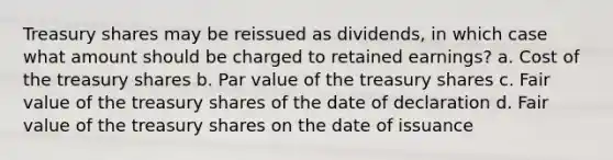 Treasury shares may be reissued as dividends, in which case what amount should be charged to retained earnings? a. Cost of the treasury shares b. Par value of the treasury shares c. Fair value of the treasury shares of the date of declaration d. Fair value of the treasury shares on the date of issuance